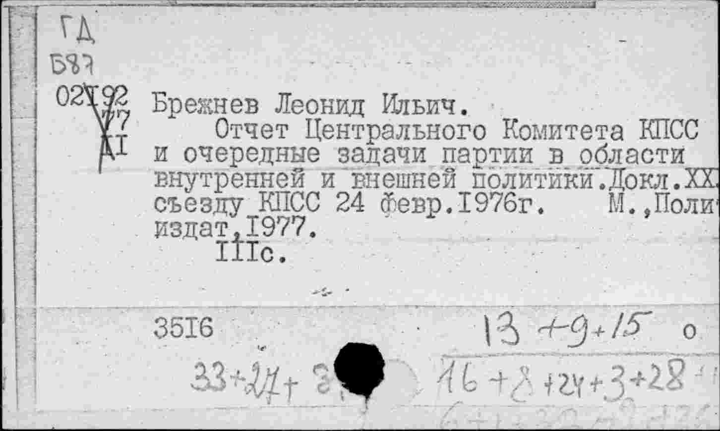 ﻿гд
то
ОБрежнев Леонид Ильич.
Уг Отчет Центрального Комитета КПСС /V и очередные задачи партии в области внутренней и‘внешней политики .‘Докл. XX съезду КПСС 24 Февр.1976г. М.Доли1 издат,1977.
1Йс.
3516	+ о